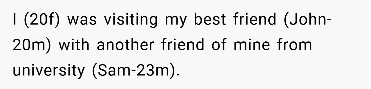 I (20f) was visiting my best friend (John-20m) with another friend of mine from university (Sam-23m).