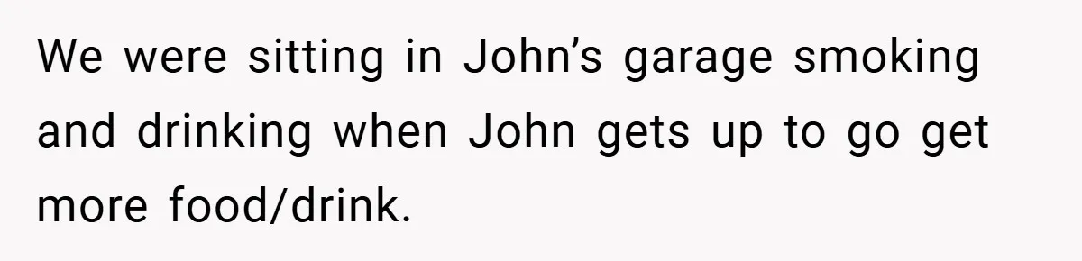 We were sitting in John’s garage smoking and drinking when John gets up to go get more food/drink.