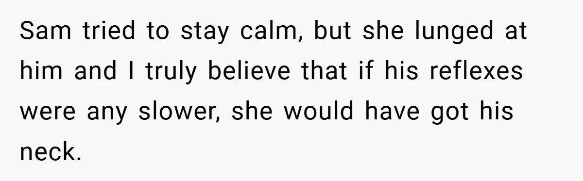 Sam tried to stay calm, but she lunged at him and I truly believe that if his reflexes were any slower, she would have got his neck.