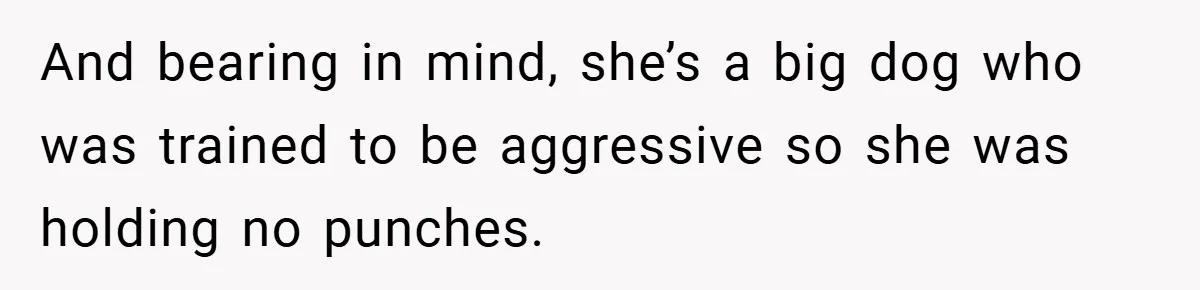 And bearing in mind, she’s a big dog who was trained to be aggressive so she was holding no punches.