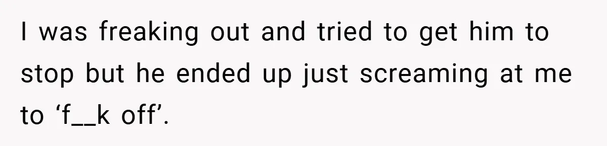 I was freaking out and tried to get him to stop but he ended up just screaming at me to ‘f__k off’.
