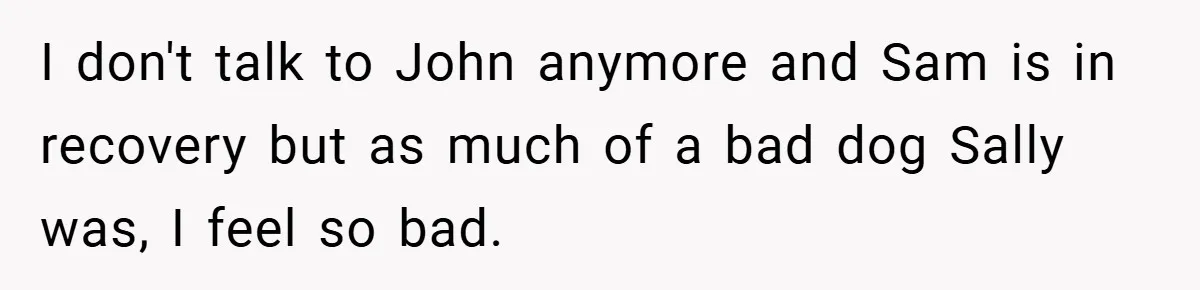 I don't talk to John anymore and Sam is in recovery but as much of a bad dog Sally was, I feel so bad.