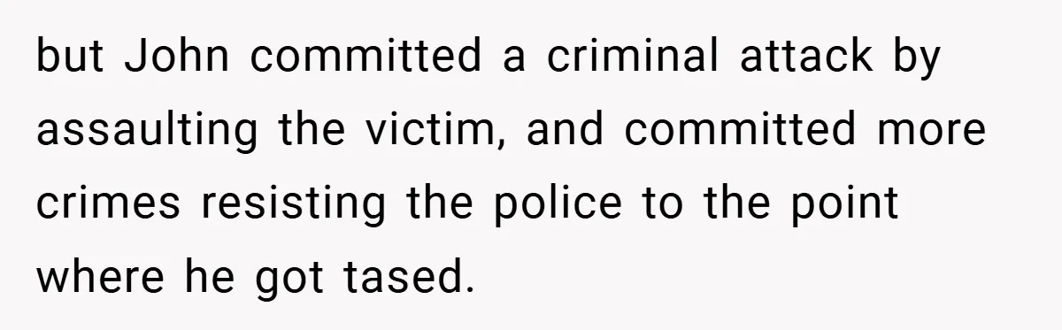 but John committed a criminal attack by assaulting the victim, and committed more crimes resisting the police to the point where he got tased.