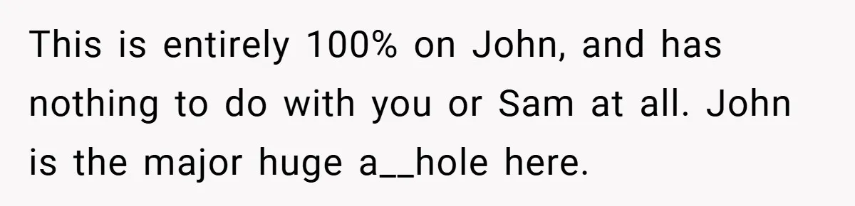 This is entirely 100% on John, and has nothing to do with you or Sam at all. John is the major huge a__hole here.