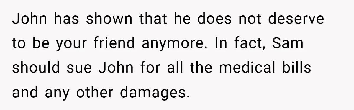 John has shown that he does not deserve to be your friend anymore. In fact, Sam should sue John for all the medical bills and any other damages.
