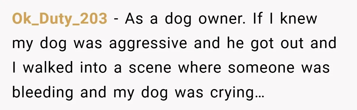 Ok_Duty_203 − As a dog owner. If I knew my dog was aggressive and he got out and I walked into a scene where someone was bleeding and my dog...