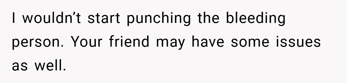 I wouldn’t start punching the bleeding person. Your friend may have some issues as well.