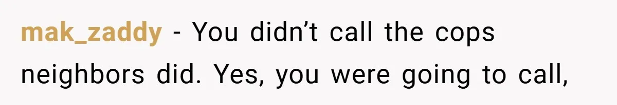 mak_zaddy − You didn’t call the cops neighbors did. Yes, you were going to call,