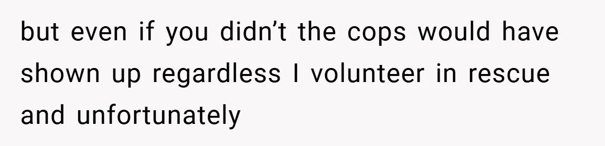 but even if you didn’t the cops would have shown up regardless I volunteer in rescue and unfortunately