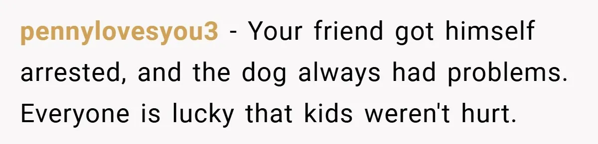 pennylovesyou3 − Your friend got himself arrested, and the dog always had problems. Everyone is lucky that kids weren't hurt.