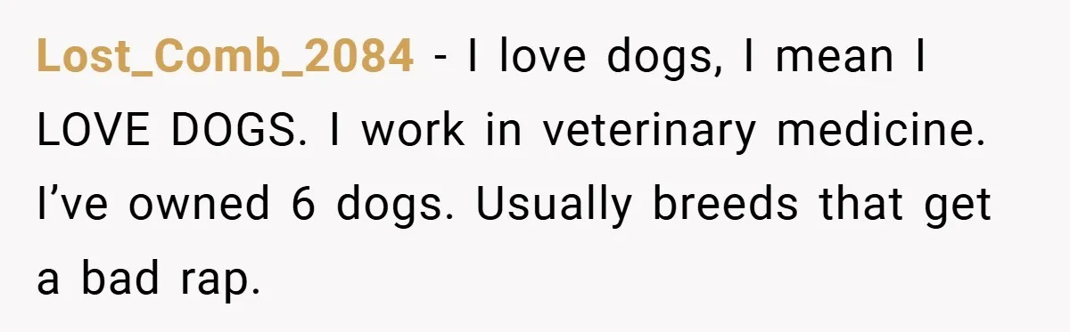 Lost_Comb_2084 − I love dogs, I mean I LOVE DOGS. I work in veterinary medicine. I’ve owned 6 dogs. Usually breeds that get a bad rap.