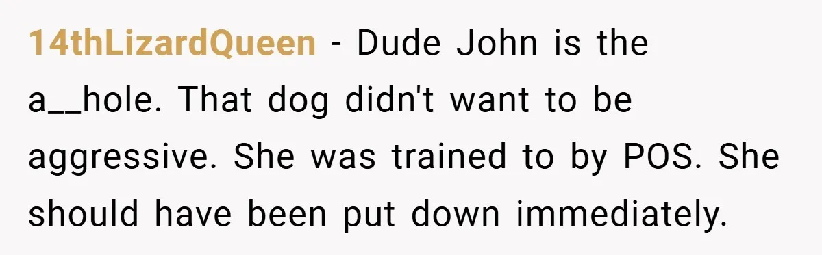 14thLizardQueen − Dude John is the a__hole. That dog didn't want to be aggressive. She was trained to by POS. She should have been put down immediately.