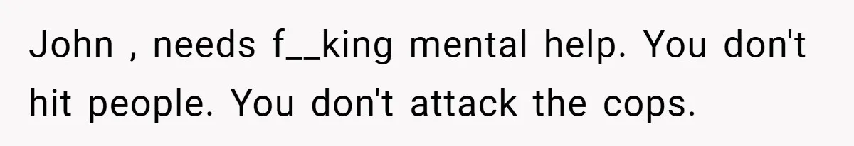 John , needs f__king mental help. You don't hit people. You don't attack the cops.