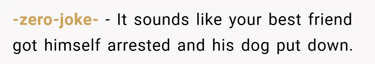 -zero-joke- − It sounds like your best friend got himself arrested and his dog put down.