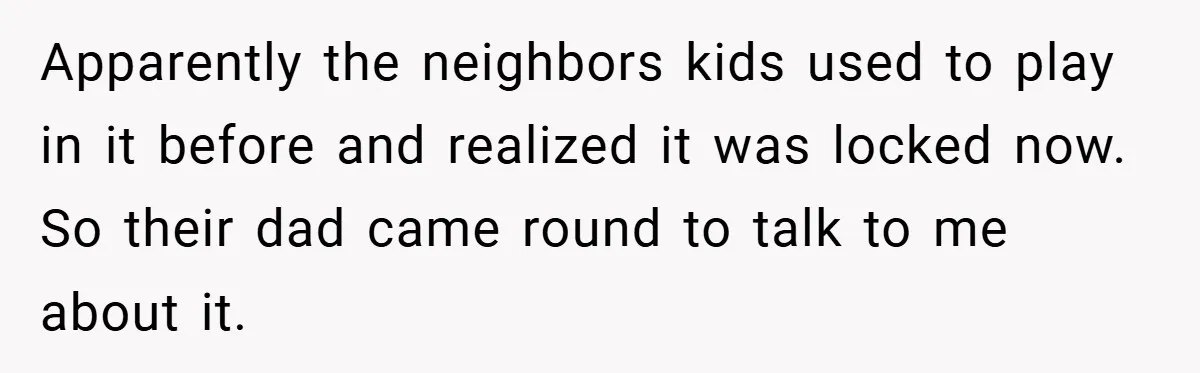 Apparently the neighbors kids used to play in it before and realized it was locked now. So their dad came round to talk to me about it.