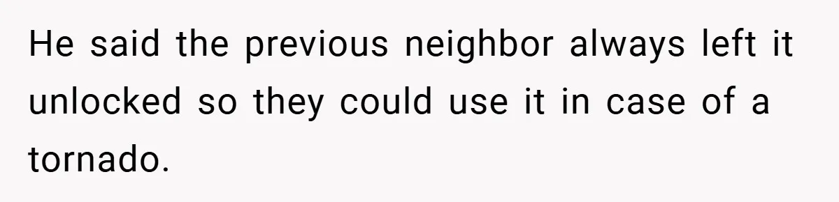 He said the previous neighbor always left it unlocked so they could use it in case of a tornado.