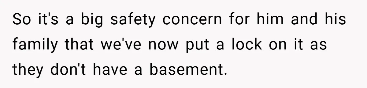 So it's a big safety concern for him and his family that we've now put a lock on it as they don't have a basement.