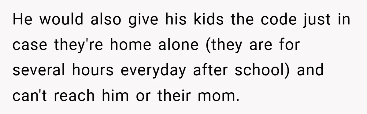 He would also give his kids the code just in case they're home alone (they are for several hours everyday after school) and can't reach him or their mom.