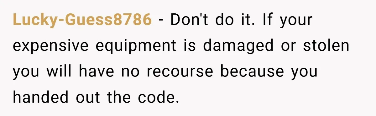 Lucky-Guess8786 − Don't do it. If your expensive equipment is damaged or stolen you will have no recourse because you handed out the code.