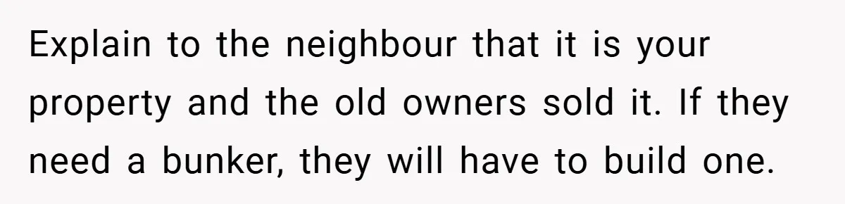 Explain to the neighbour that it is your property and the old owners sold it. If they need a bunker, they will have to build one.