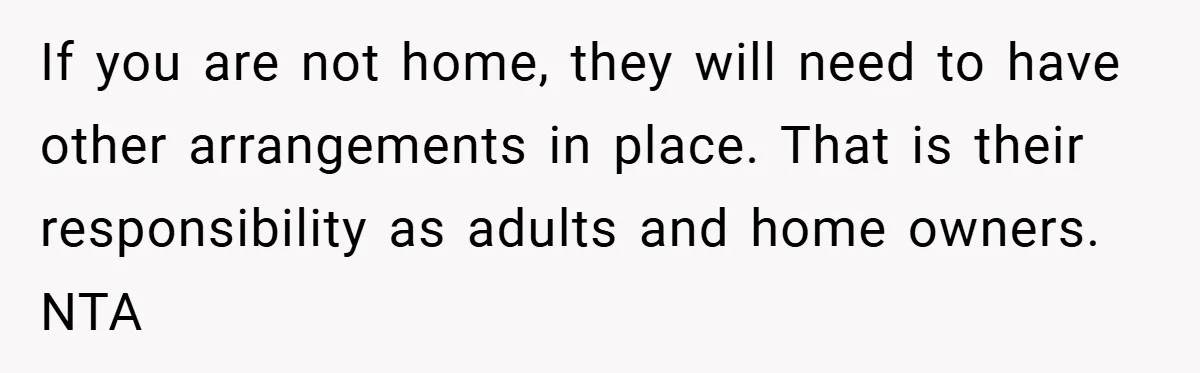 If you are not home, they will need to have other arrangements in place. That is their responsibility as adults and home owners. NTA