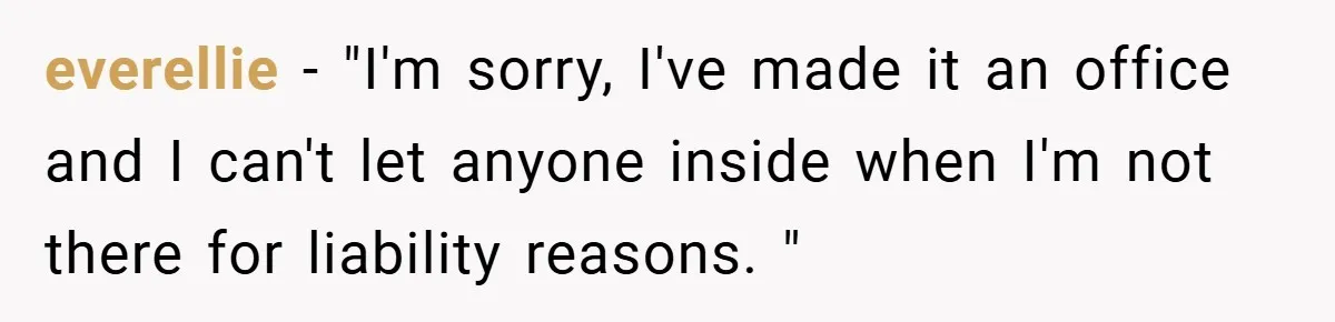 everellie − "I'm sorry, I've made it an office and I can't let anyone inside when I'm not there for liability reasons. "