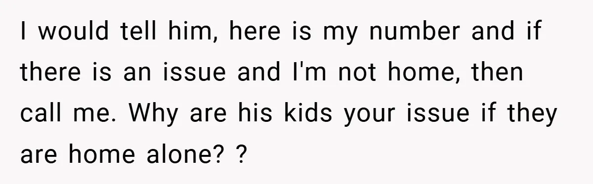 I would tell him, here is my number and if there is an issue and I'm not home, then call me. Why are his kids your issue if they are...
