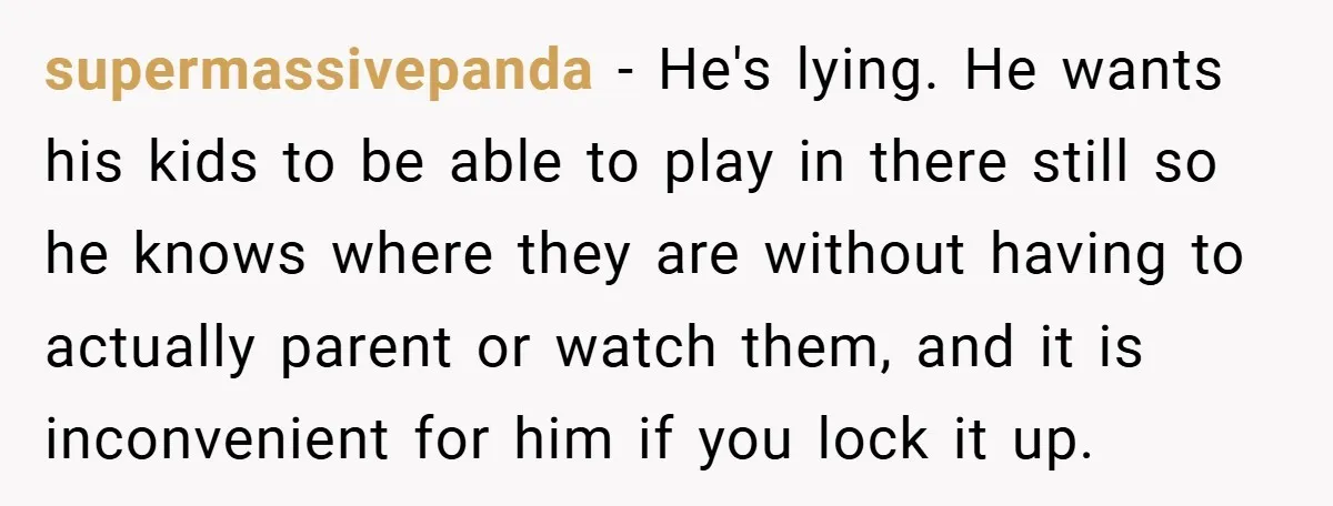 supermassivepanda − He's lying. He wants his kids to be able to play in there still so he knows where they are without having to actually parent or watch them,...
