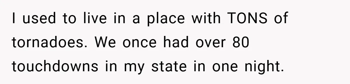 I used to live in a place with TONS of tornadoes. We once had over 80 touchdowns in my state in one night.
