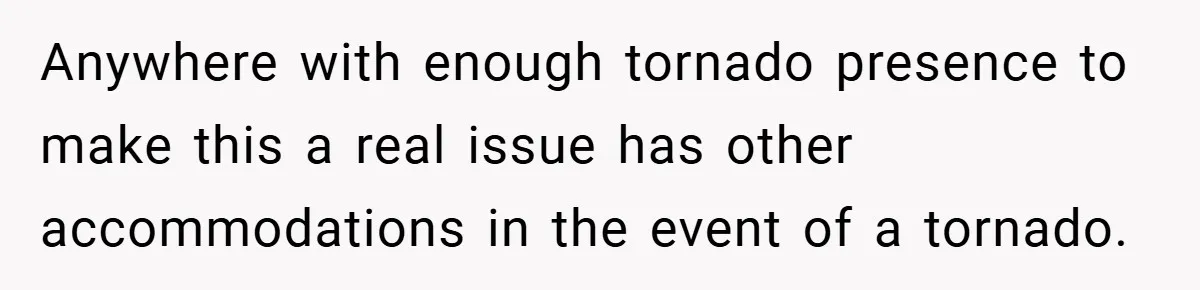 Anywhere with enough tornado presence to make this a real issue has other accommodations in the event of a tornado.