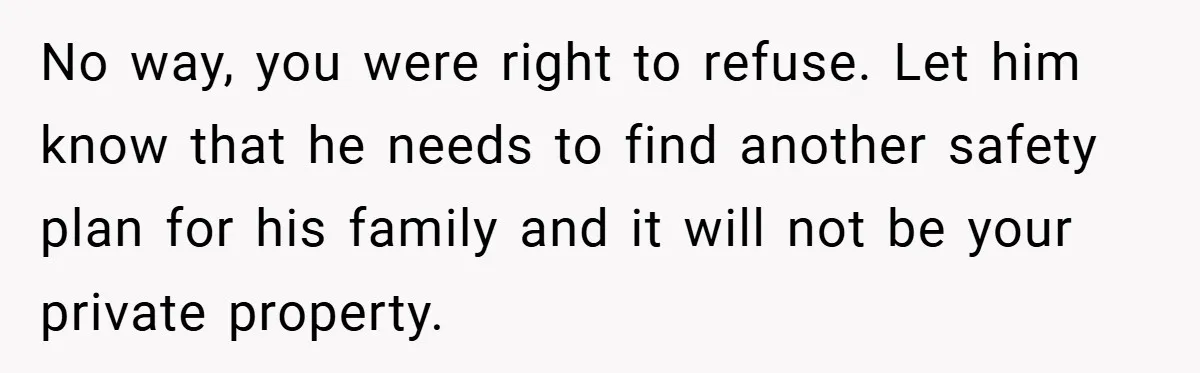 No way, you were right to refuse. Let him know that he needs to find another safety plan for his family and it will not be your private property.