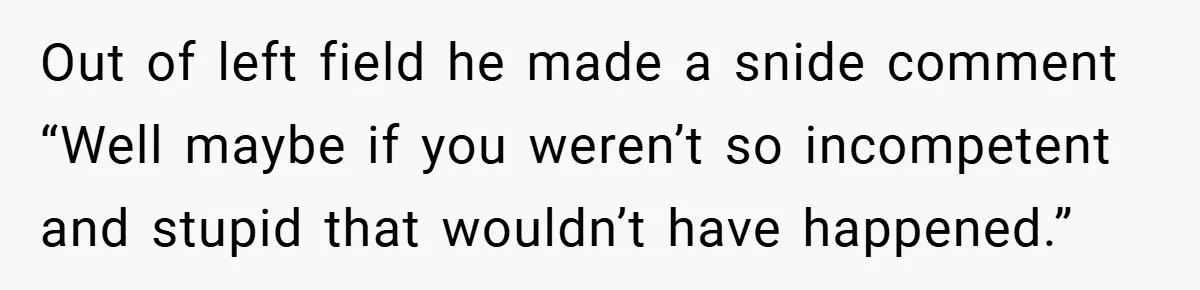 Out of left field he made a snide comment “Well maybe if you weren’t so incompetent and stupid that wouldn’t have happened.”