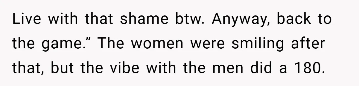 Live with that shame btw. Anyway, back to the game.” The women were smiling after that, but the vibe with the men did a 180.