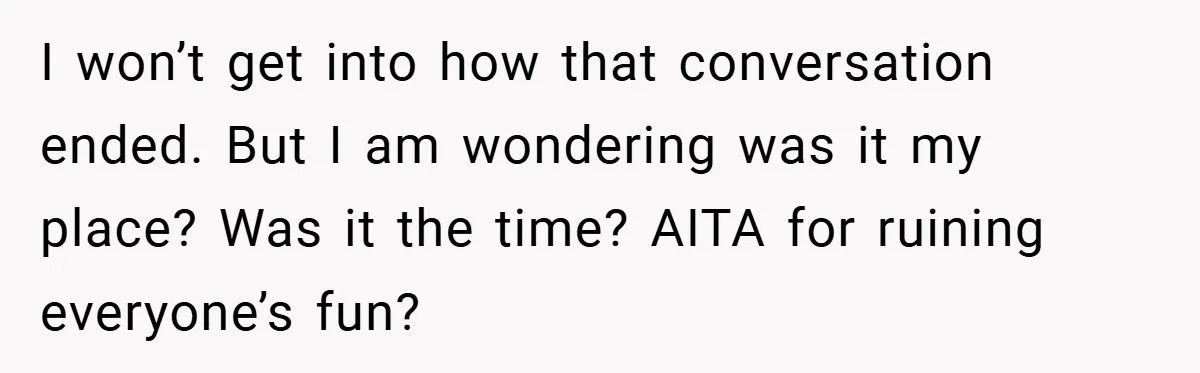 I won’t get into how that conversation ended. But I am wondering was it my place? Was it the time? AITA for ruining everyone’s fun?