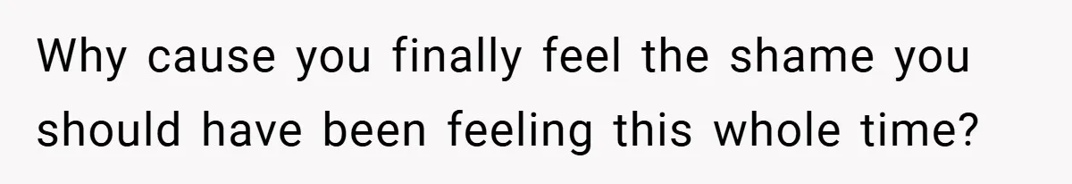 Why cause you finally feel the shame you should have been feeling this whole time?