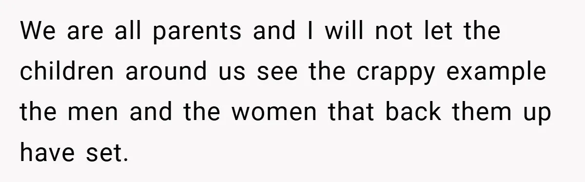We are all parents and I will not let the children around us see the crappy example the men and the women that back them up have set.