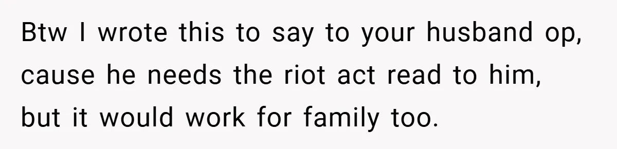 Btw I wrote this to say to your husband op, cause he needs the riot act read to him, but it would work for family too.