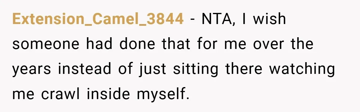 Extension_Camel_3844 − NTA, I wish someone had done that for me over the years instead of just sitting there watching me crawl inside myself.