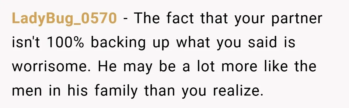 LadyBug_0570 − The fact that your partner isn't 100% backing up what you said is worrisome. He may be a lot more like the men in his family than you...