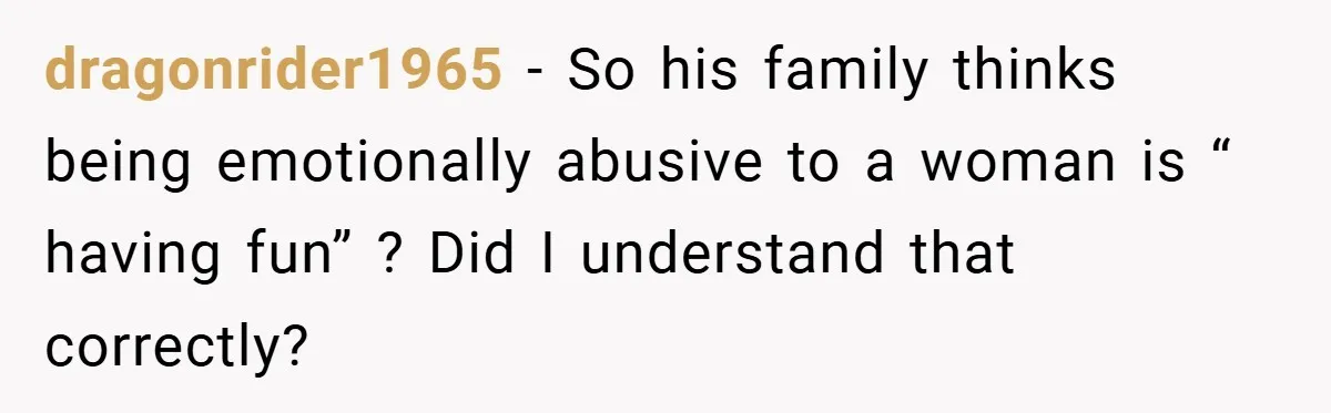 dragonrider1965 − So his family thinks being emotionally abusive to a woman is “ having fun” ? Did I understand that correctly?