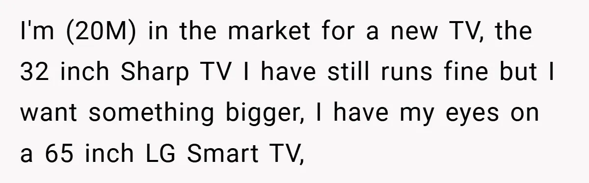 I'm (20M) in the market for a new TV, the 32 inch Sharp TV I have still runs fine but I want something bigger, I have my eyes on a...
