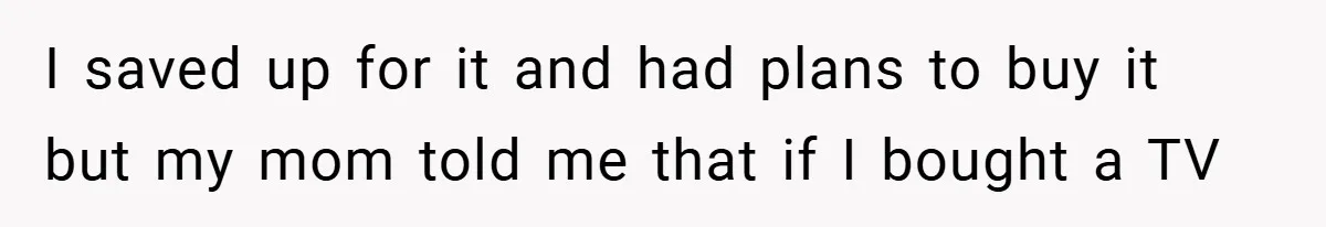 I saved up for it and had plans to buy it but my mom told me that if I bought a TV
