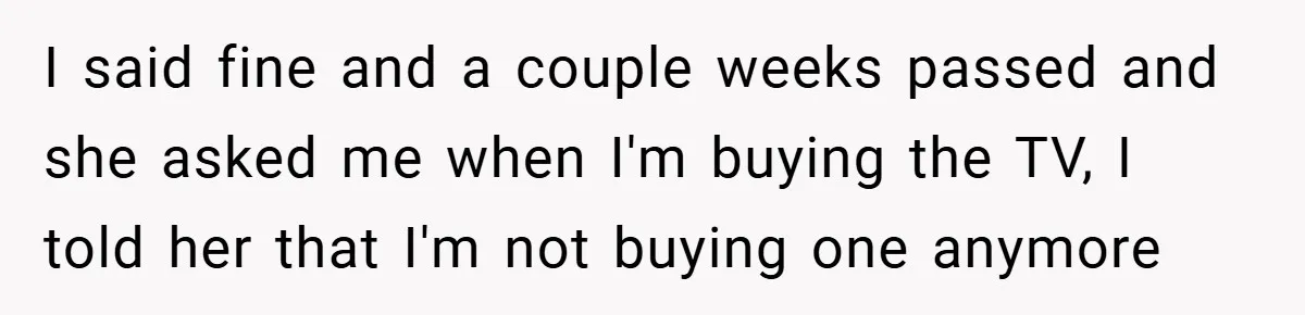 I said fine and a couple weeks passed and she asked me when I'm buying the TV, I told her that I'm not buying one anymore