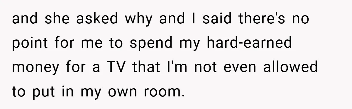 and she asked why and I said there's no point for me to spend my hard-earned money for a TV that I'm not even allowed to put in my own...
