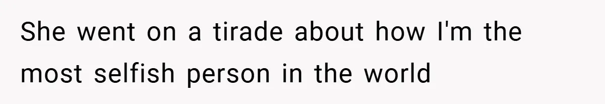 She went on a tirade about how I'm the most selfish person in the world