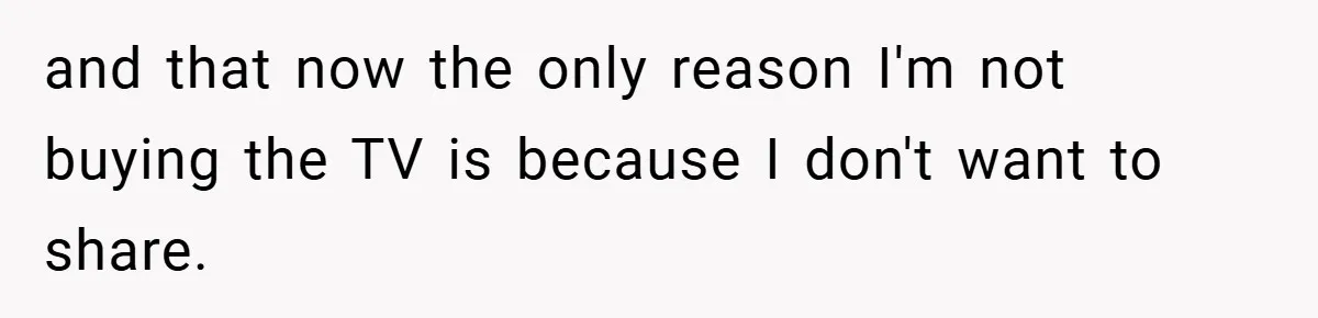 and that now the only reason I'm not buying the TV is because I don't want to share.
