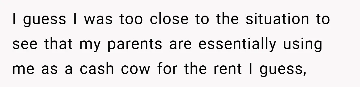 I guess I was too close to the situation to see that my parents are essentially using me as a cash cow for the rent I guess,