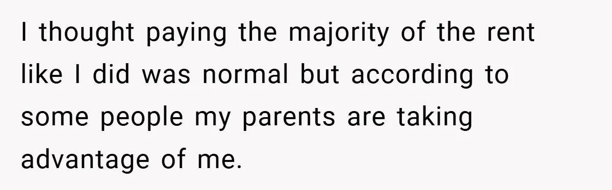 I thought paying the majority of the rent like I did was normal but according to some people my parents are taking advantage of me.