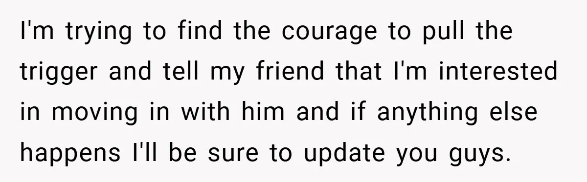 I'm trying to find the courage to pull the trigger and tell my friend that I'm interested in moving in with him and if anything else happens I'll be sure...