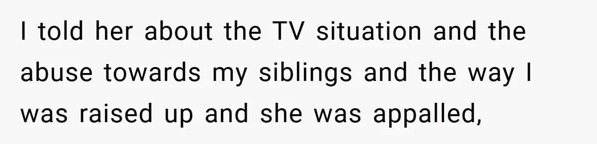 I told her about the TV situation and the abuse towards my siblings and the way I was raised up and she was appalled,